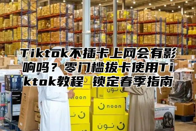 Tiktok不插卡上网会有影响吗？零门槛拔卡使用Tiktok教程 锁定春季指南