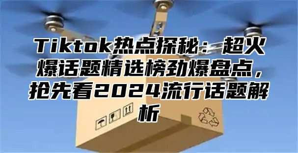 Tiktok热点探秘：超火爆话题精选榜劲爆盘点，抢先看2025流行话题解析