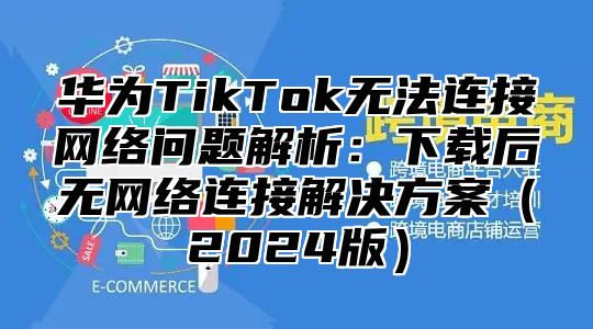 华为TikTok无法连接网络问题解析：下载后无网络连接解决方案2025版
