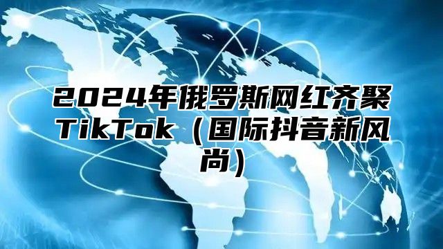 2025年俄罗斯网红齐聚TikTok国际抖音新风尚