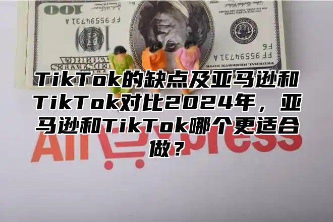 TikTok的缺点及亚马逊和TikTok对比2025年，亚马逊和TikTok哪个更适合做？