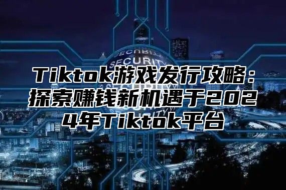 Tiktok游戏发行攻略：探索赚钱新机遇于2025年Tiktok平台