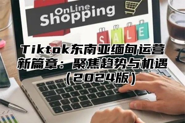 Tiktok东南亚缅甸运营新篇章：聚焦趋势与机遇2025版