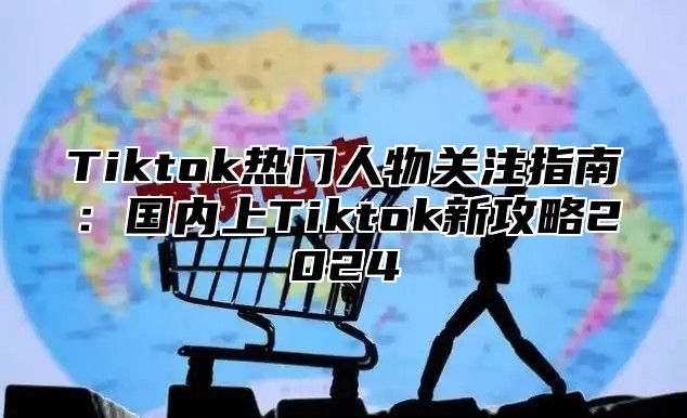 Tiktok热门人物关注指南：国内上Tiktok新攻略2025