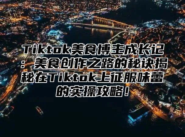 Tiktok美食博主成长记：美食创作之路的秘诀揭秘在Tiktok上征服味蕾的实操攻略！