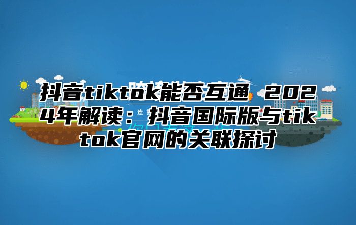 抖音tiktok能否互通 2025年解读：抖音国际版与tiktok官网的关联探讨