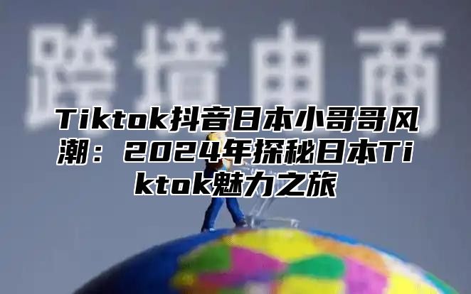 Tiktok抖音日本小哥哥风潮：2025年探秘日本Tiktok魅力之旅