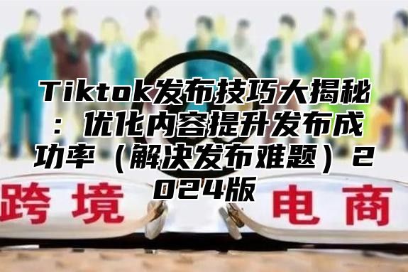 Tiktok发布技巧大揭秘：优化内容提升发布成功率解决发布难题2025版