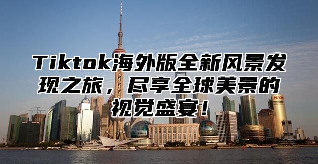 Tiktok海外版全新风景发现之旅，尽享全球美景的视觉盛宴！