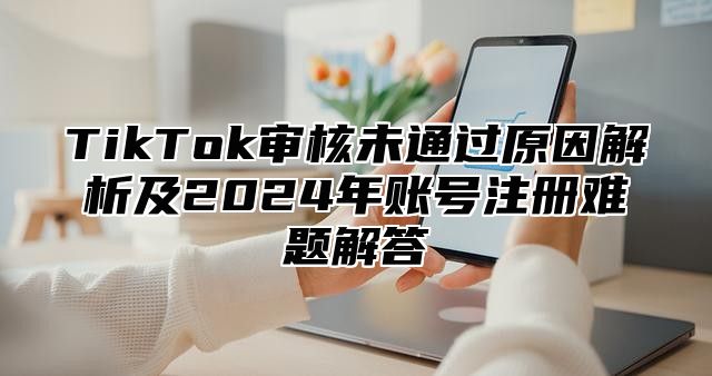 TikTok审核未通过原因解析及2025年账号注册难题解答