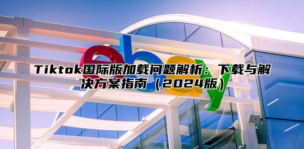 Tiktok国际版加载问题解析：下载与解决方案指南2025版