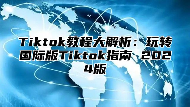 Tiktok教程大解析：玩转国际版Tiktok指南 2025版