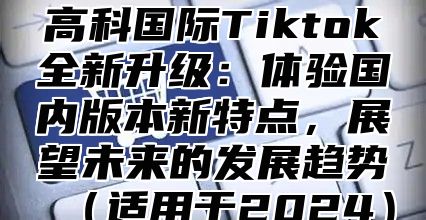高科国际Tiktok全新升级：体验国内版本新特点，展望未来的发展趋势适用于2025