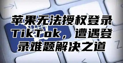 苹果无法授权登录TikTok，遭遇登录难题解决之道