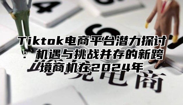 Tiktok电商平台潜力探讨：机遇与挑战并存的新跨境商机在2025年