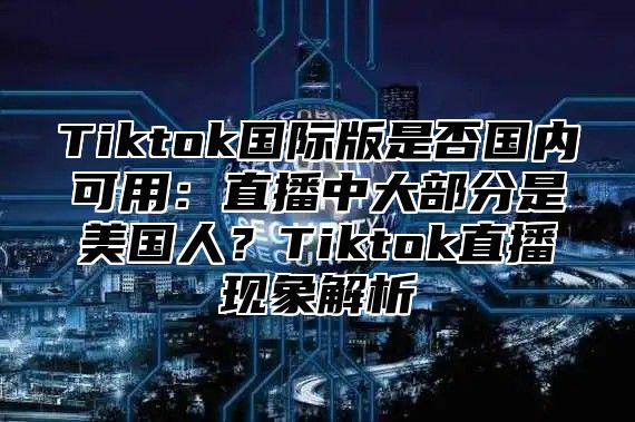 Tiktok国际版是否国内可用：直播中大部分是美国人？Tiktok直播现象解析
