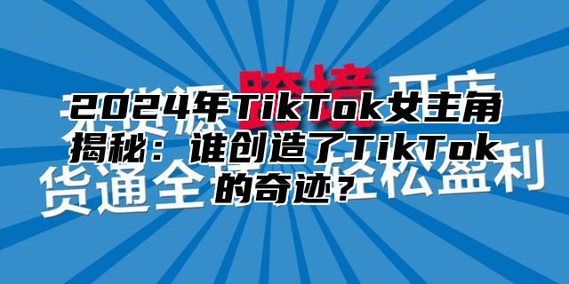 2025年TikTok女主角揭秘：谁创造了TikTok的奇迹？