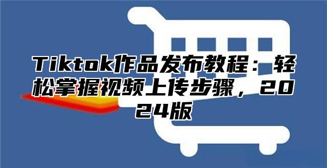Tiktok作品发布教程：轻松掌握视频上传步骤，2025版