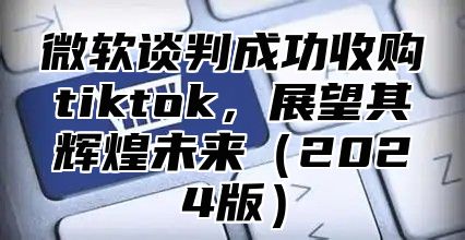微软谈判成功收购tiktok，展望其辉煌未来2025版
