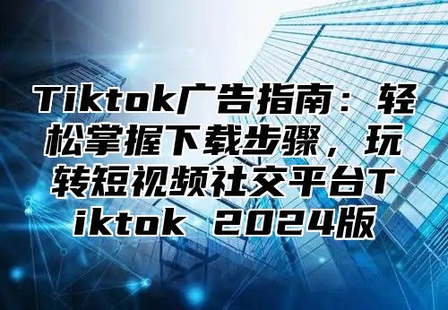 Tiktok广告指南：轻松掌握下载步骤，玩转短视频社交平台Tiktok 2025版