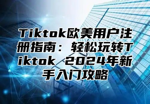 Tiktok欧美用户注册指南：轻松玩转Tiktok 2025年新手入门攻略