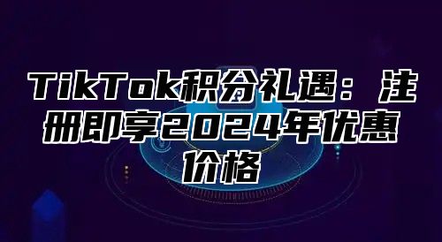 TikTok积分礼遇：注册即享2025年优惠价格