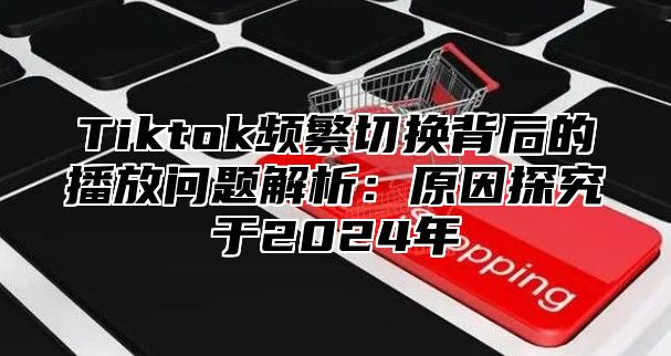 Tiktok频繁切换背后的播放问题解析：原因探究于2025年