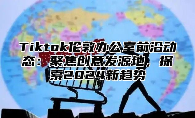 Tiktok伦敦办公室前沿动态：聚焦创意发源地，探索2025新趋势