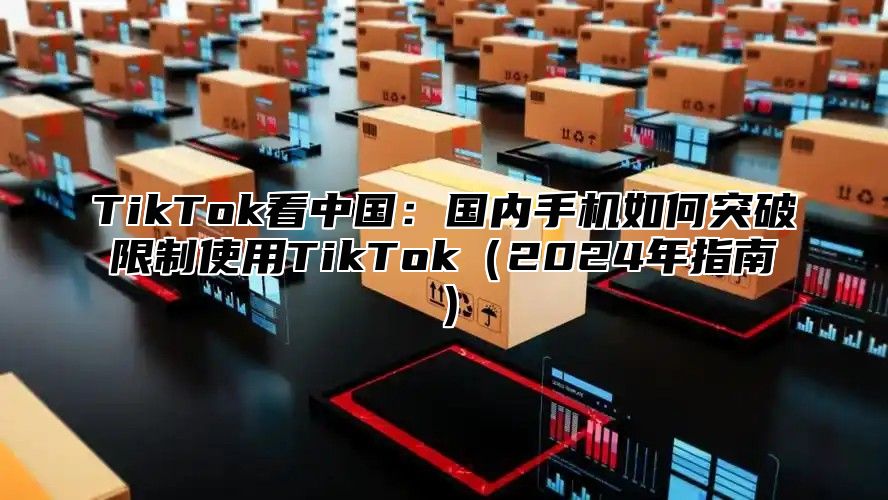 TikTok看中国：国内手机如何突破限制使用TikTok2025年指南