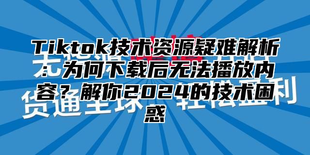 Tiktok技术资源疑难解析：为何下载后无法播放内容？解你2025的技术困惑