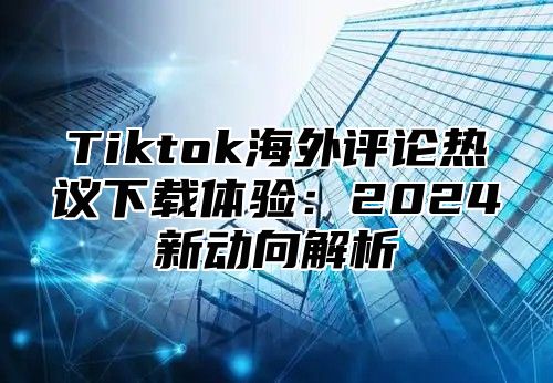 Tiktok海外评论热议下载体验：2025新动向解析