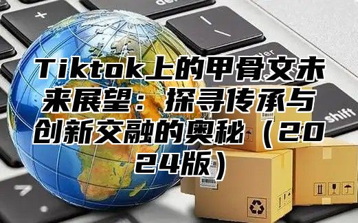Tiktok上的甲骨文未来展望：探寻传承与创新交融的奥秘2025版