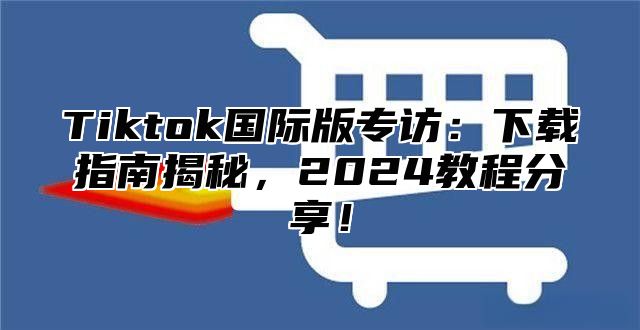 Tiktok国际版专访：下载指南揭秘，2025教程分享！