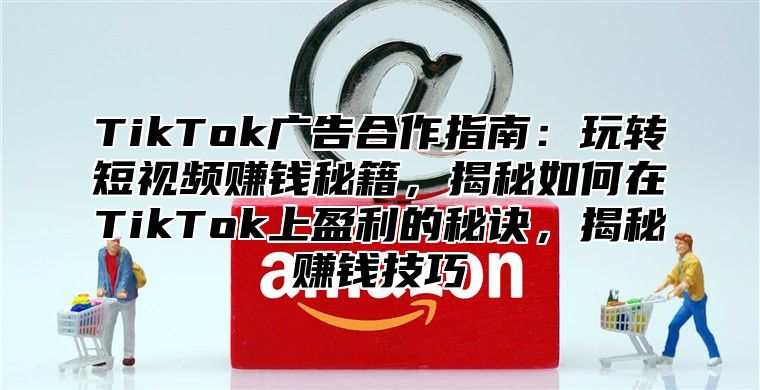 TikTok广告合作指南：玩转短视频赚钱秘籍，揭秘如何在TikTok上盈利的秘诀，揭秘赚钱技巧