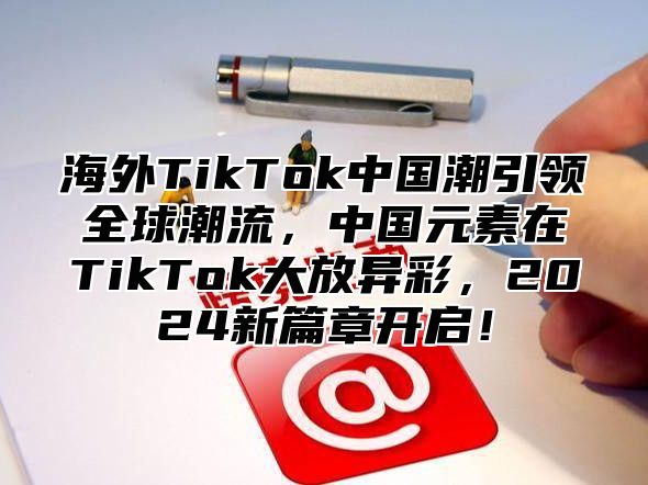 海外TikTok中国潮引领全球潮流，中国元素在TikTok大放异彩，2025新篇章开启！