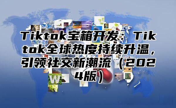 Tiktok宝箱开发：Tiktok全球热度持续升温，引领社交新潮流2025版