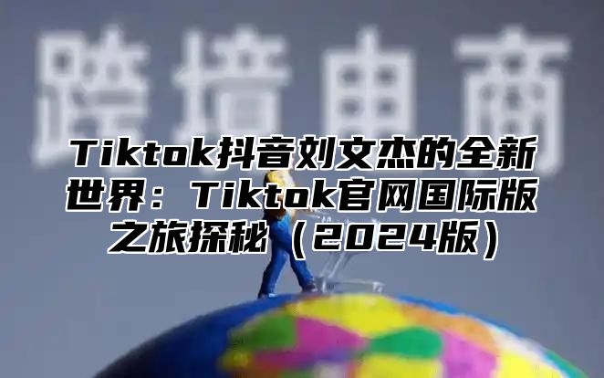 Tiktok抖音刘文杰的全新世界：Tiktok官网国际版之旅探秘2025版