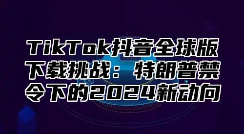 TikTok抖音全球版下载挑战：特朗普禁令下的2025新动向