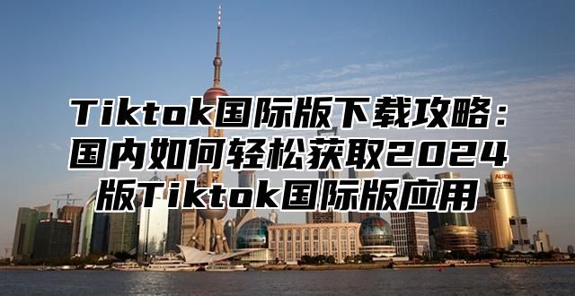 Tiktok国际版下载攻略：国内如何轻松获取2025版Tiktok国际版应用