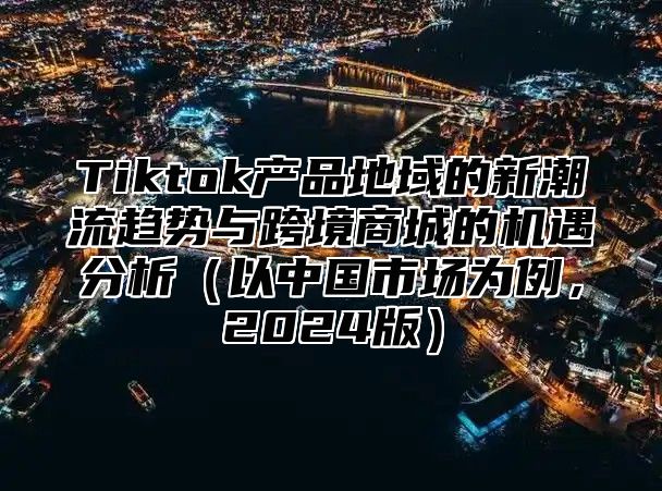 Tiktok产品地域的新潮流趋势与跨境商城的机遇分析以中国市场为例，2025版