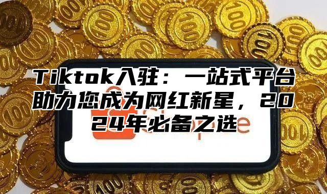 Tiktok入驻：一站式平台助力您成为网红新星，2025年必备之选