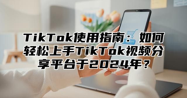 TikTok使用指南：如何轻松上手TikTok视频分享平台于2025年？