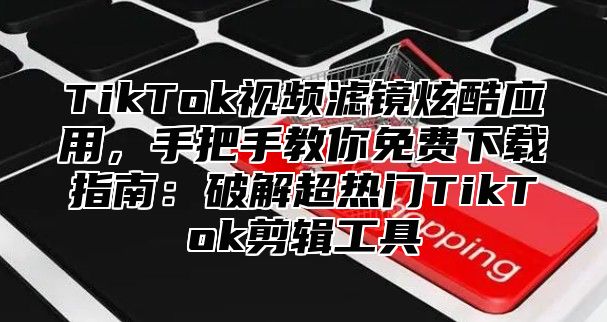 TikTok视频滤镜炫酷应用，手把手教你免费下载指南：破解超热门TikTok剪辑工具