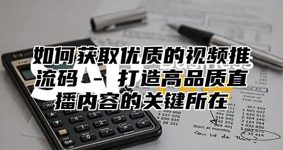 如何获取优质的视频推流码 - 打造高品质直播内容的关键所在