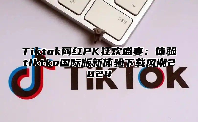 Tiktok网红PK狂欢盛宴：体验tiktko国际版新体验下载风潮2025