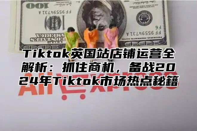 Tiktok英国站店铺运营全解析：抓住商机，备战2025年Tiktok市场热点秘籍