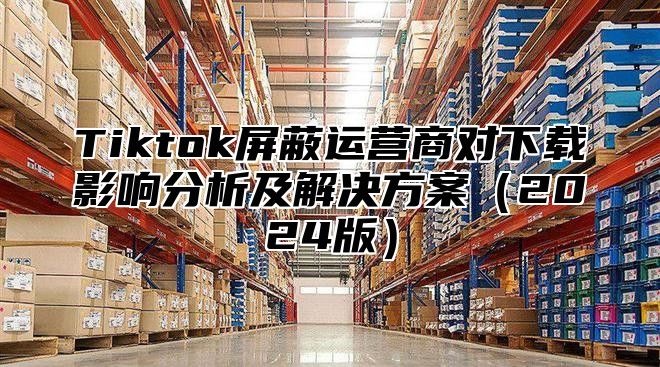 Tiktok屏蔽运营商对下载影响分析及解决方案2025版