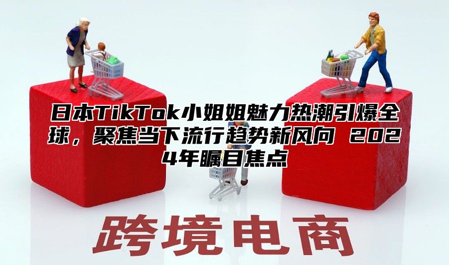 日本TikTok小姐姐魅力热潮引爆全球，聚焦当下流行趋势新风向 2025年瞩目焦点