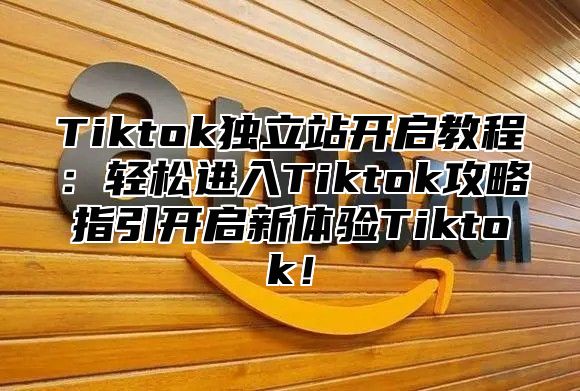 Tiktok独立站开启教程：轻松进入Tiktok攻略指引开启新体验Tiktok！