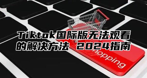 Tiktok国际版无法观看的解决方法 2025指南